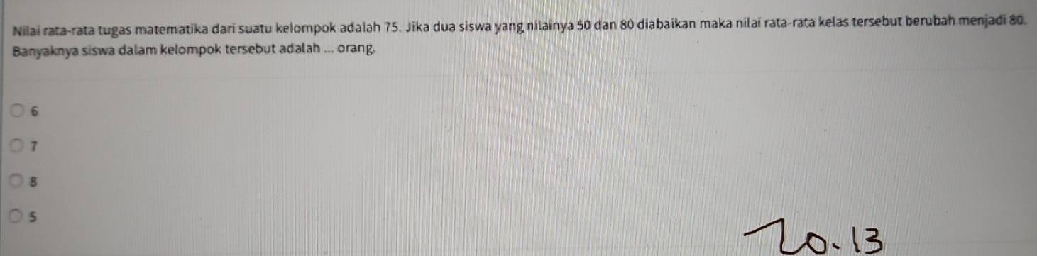 Nilai rata-rata tugas matematika dari suatu kelompok adalah 75. Jika dua siswa yang nilainya 50 dan 80 diabaikan maka nilai rata-rata kelas tersebut berubah menjadi 80.
Banyaknya siswa dalam kelompok tersebut adalah ... orang,
6
7
8
5