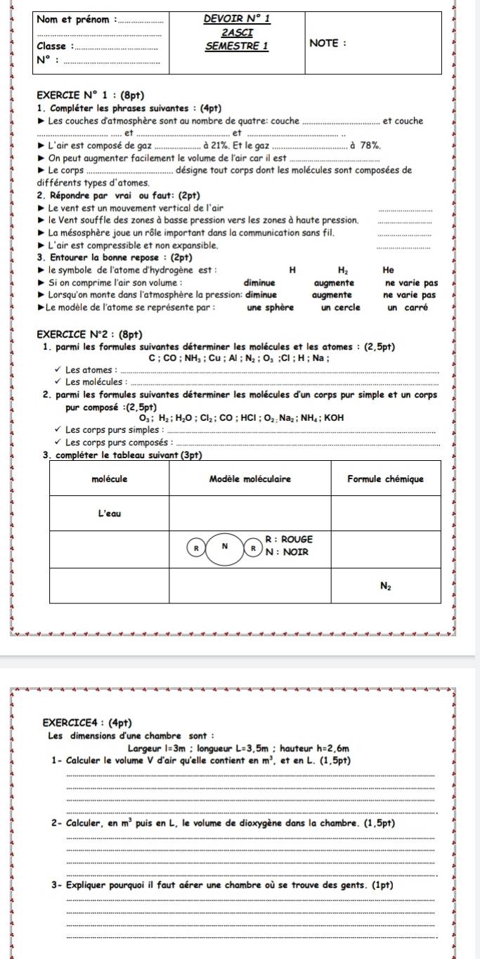 EXERCIE N° 1 : (8p†)
1. Compléter les phrases suivantes : (4pt)
Les couches d'atmosphère sont au nombre de quatre: couche _et couche
_.. et _ et_
L'air est composé de gaz _à 21%. Et le gaz_ à 78%.
On peut augmenter facilement le volume de l'air car il est_
Le corps_ désigne tout corps dont les molécules sont composées de
différents types d'atomes.
2. Répondre par vrai ou faut: (2pt)
Le vent est un mouvement vertical de l'air
_
le Vent souffle des zones à basse pression vers les zones à haute pression._
La mésosphère joue un rôle important dans la communication sans fil._
L'air est compressible et non expansible.
_
3. Entourer la bonne repose : (2pt)
le symbole de l'atome d'hydrogène est : H H₂ He
Si on comprime l'air son volume : diminue augmente ne varie pas
Lorsqu'on monte dans l'atmosphère la pression: diminue augmente ne varie pas
+Le modèle de l'atome se représente par : une sphère un cercle un carré
EXERCICE N°2:(8pt)
1. parmi les formules suivantes déterminer les molécules et les atomes : (2,5pt)
C ;CO ;NH₃ ; Cu ; Al ; N₂ ; O₃ ;Cl ; H ;  Na ;
√ Les atomes :
Les molécules :_
2. parmi les formules suivantes déterminer les molécules d'un corps pur simple et un corps
pur composé :(2.5pt)
_3;H_2;H_2O;CI_2;CO;HCI;O_2;NH; KOH
Les corps purs simples :
Les corps purs composés :_
EXERCICE4：(4pt)
Les dimensions d'une chambre sont :
Largeur 1=3m ; longueur L=3,5n n ;hauteur h=2.6m
1- Calculer le volume V d'air qu'elle contient en m^3 et en L. (1,5pt)
_
_
_
_
2- Calculer, en m^3 puis en L, le volume de dioxygène dans la chambre. (1,5pt)
_
_
_
_
3- Expliquer pourquoi il faut aérer une chambre où se trouve des gents. (1pt
_
_
_
_