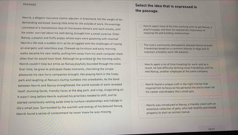 PASSAGE
Select the idea that is expressed in
the passage.
Henrik, a diligent insurance claims adjuster in Greenland, felt the weight of his
demanding workload, leaving little time for life outside of work. His evenings Henrik spent most of his time working until he got Nanuq, a
consisted of a monotonous loop of microwave dinners and work emails, until playful puppy, and then he realized the importance of
his sister, worried about his well-being, brought him a small surprise. Enter enjoying life and building relationships.
Nanuq, a playful and fluffy puppy whose eyes were gleaming with mischief.
Henrik's life took a sudden turn as he struggled with the challenges of raising The club's community atmosphere allowed Henrik to build
an energetic and relentless pup. Chewed-up furniture and early morning friendships based on a common interest in dogs and to
walks became his new reality, pulling him away from his work computer more maintain a healthy work-life balance.
often than he would have liked. Although he grumbled on the morning walks,
Henrik couldn't help but smile as Nanuq playfully bounded through the snow. Henrik spent a lot of time traveling for work, and as a
Over time, he grew to anticipate these moments, cherishing the simple result, he had difficulty forming close friendships until he
pleasures his new furry companion brought, like playing fetch in the frosty met Nanuq, another employee at the same company.
park and laughing at Nanuq's clumsy tumbles into snowbanks. As the bond
between Henrik and Nanuq strengthened, the world outside of work revealed Henrik found a unique craft in the night market that
inspired him to focus on his personal life and to never let
itself: stunning fjords, friendly faces at the dog park, and crisp, invigorating air. his career overshadow life's small joys.
It wasn't long before Henrik realized his priorities needed to shift, and he
started consciously setting aside time to nurture relationships and indulge in
life's small joys. Surrounded by the warmth and energy of his beloved Nanuq, Henrik was introduced to Nanuq, a friendly client with an
extensive collection of pets, who had recently purchased
Henrik found a sense of contentment he never knew he was missing. property to start an animal rescue.
NEXT