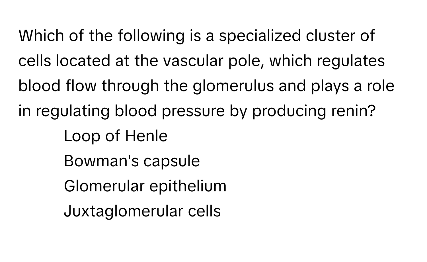 Which of the following is a specialized cluster of cells located at the vascular pole, which regulates blood flow through the glomerulus and plays a role in regulating blood pressure by producing renin?

1) Loop of Henle 
2) Bowman's capsule 
3) Glomerular epithelium 
4) Juxtaglomerular cells