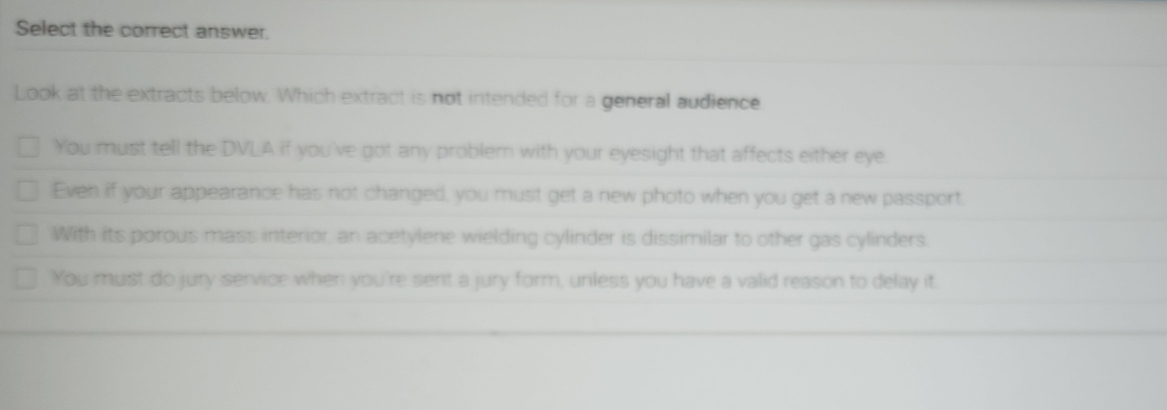 Select the correct answer.
Look at the extracts below. Which extract is not intended for a general audience
You must tell the DVLA if you've got any problern with your eyesight that affects either eye.
Even if your appearance has not changed, you must get a new photo when you get a new passport.
With its porous mass interior, an acetylene wielding cylinder is dissimilar to other gas cylinders.
You must do jury service when you're sent a jury form, unless you have a valid reason to delay it.