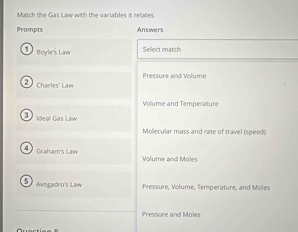 Match the Gas Law with the variables it relates
Prompts Answers
1) Boyle's Law
Select match
Pressure and Volume
2) Charles' Law
Volume and Temperature
3 Ideal Gas Law
Molecular mass and rate of travel (speed)
Graham's Law
Volume and Moles
5 Avogadro's Law Pressure, Volume, Temperature, and Moles
Pressure and Moles