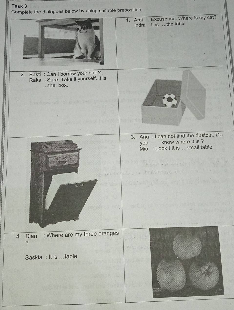 Task 3 
Complete the dialogues below by using suitable preposition. 
1. Ardi : Excuse me. Where is my cat? 
Indra : It is ….the table 
2. Bakti : Can I borrow your ball ? 
Raka : Sure, Take it yourself. It is 
a the box. 
3. Ana : I can not find the dustbin. Do 
you know where it is ? 
Mia : Look ! It is ...small table 
4. Dian : Where are my three oranges 
? 
Saskia : It is …table