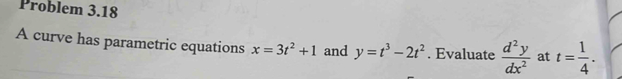 Problem 3.18 
A curve has parametric equations x=3t^2+1 and y=t^3-2t^2. Evaluate  d^2y/dx^2  at t= 1/4 .