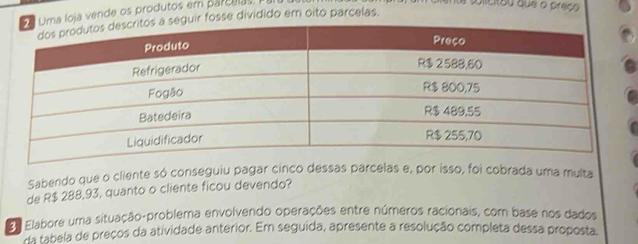 oja vende os produtos em parcelas 
a solicitou que o preço 
fosse dividido em oito parcelas, 
Sabendo que o cliente só conseguiu pagar cinco desas e, por isso, foi cobrada uma multa 
de R$ 288,93, quanto o cliente ficou devendo? 
2 Elabore uma situação-problema envolvendo operações entre números racionais, com base nos dados 
Aa tabela de preços da atividade anterior. Em seguida, apresente a resolução completa dessa proposta.