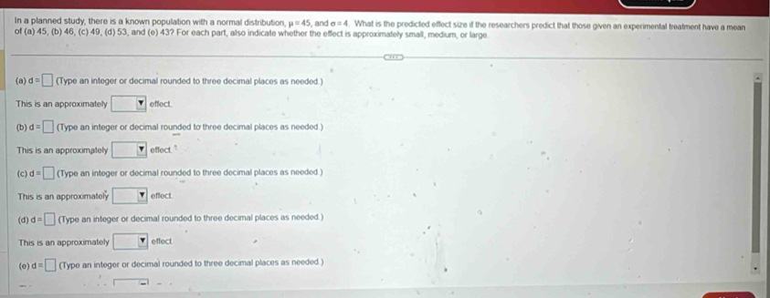 In a planned study, there is a known population with a normal distribution mu =45 , and sigma =4. What is the predicted effect size if the researchers predict that those given an experimental treatment have a mean
of(a)45 , (b) 46, (c) 49, (d) 53, and (e) 43? For each part, also indicate whether the effect is approximately small, medium, or large.
(a) d=□ (Type an integer or decimal rounded to three decimal places as needed )
This is an approximately □ effect.
(b) d=□ (Type an integer or decimal rounded to three decimal places as needed.)
This is an approximately □ effect."
(c) d=□ (Type an integer or decimal rounded to three decimal places as needed )
This is an approximately □ effect.
(d) d=□ (Type an integer or decimal rounded to three decimal places as needed.)
This is an approximately □ effect
(e) d=□ (Type an integer or decimal rounded to three decimal places as needed )