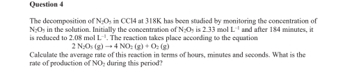 The decomposition of N_2O_5 in CCl4 at 318K has been studied by monitoring the concentration of
N_2O_5 in the solution. Initially the concentration of N_2O_5 is 2.33molL^(-1) and after 184 minutes, it 
is reduced to 2.08molL^(-1). The reaction takes place according to the equation
2N_2O_3(g)to 4NO_2(g)+O_2(g)
Calculate the average rate of this reaction in terms of hours, minutes and seconds. What is the 
rate of production of NO_2 during this period?