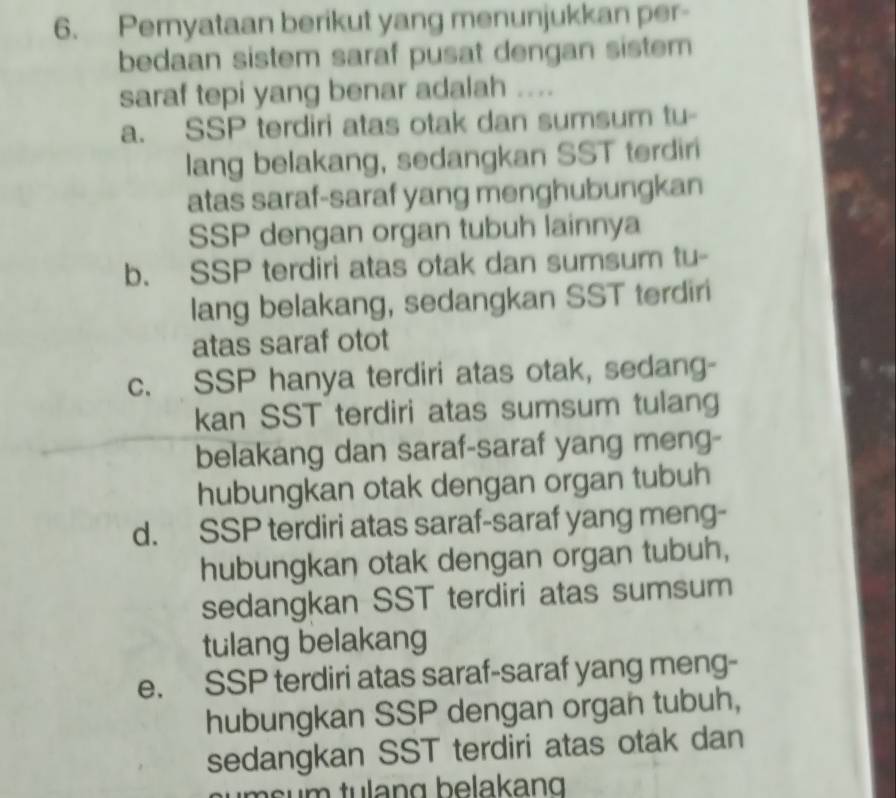 Peryataan berikut yang menunjukkan per-
bedaan sistem saraf pusat dengan sistem
saraf tepi yang benar adalah ....
a. SSP terdiri atas otak dan sumsum tu-
lang belakang, sedangkan SST terdiri
atas saraf-saraf yang menghubungkan
SSP dengan organ tubuh lainnya
b. SSP terdiri atas otak dan sumsum tu-
lang belakang, sedangkan SST terdiri
atas saraf otot
c. SSP hanya terdiri atas otak, sedang-
kan SST terdiri atas sumsum tulang
belakang dan saraf-saraf yang meng-
hubungkan otak dengan organ tubuh
d. SSP terdiri atas saraf-saraf yang meng-
hubungkan otak dengan organ tubuh,
sedangkan SST terdiri atas sumsum
tulang belakang
e. SSP terdiri atas saraf-saraf yang meng-
hubungkan SSP dengan orgah tubuh,
sedangkan SST terdiri atas otak dan