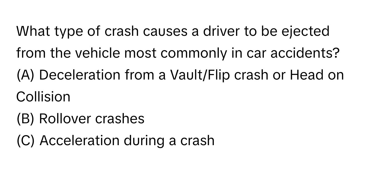 What type of crash causes a driver to be ejected from the vehicle most commonly in car accidents? 

(A) Deceleration from a Vault/Flip crash or Head on Collision
(B) Rollover crashes
(C) Acceleration during a crash