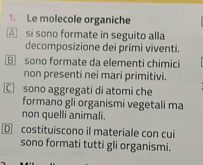 Le molecole organiche
A si sono formate in seguito alla
decomposizione dei primi viventi.
B sono formate da elementi chimici
non presenti nei mari primitivi.
sono aggregati di atomi che
formano gli organismi vegetali ma
non quelli animali.
D costituiscono il materiale con cui
sono formati tutti gli organismi.