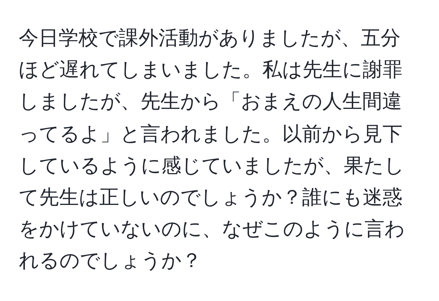 今日学校で課外活動がありましたが、五分ほど遅れてしまいました。私は先生に謝罪しましたが、先生から「おまえの人生間違ってるよ」と言われました。以前から見下しているように感じていましたが、果たして先生は正しいのでしょうか？誰にも迷惑をかけていないのに、なぜこのように言われるのでしょうか？