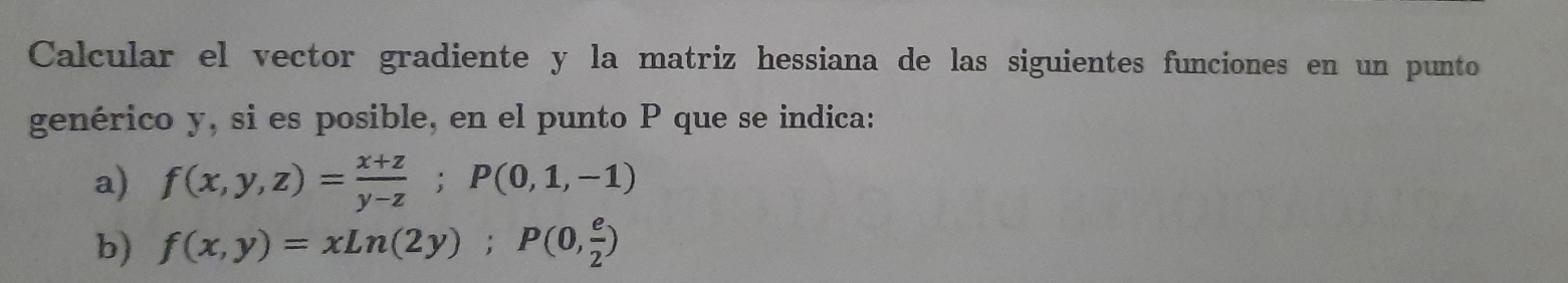 Calcular el vector gradiente y la matriz hessiana de las siguientes funciones en un punto
genérico y, si es posible, en el punto P que se indica:
a) f(x,y,z)= (x+z)/y-z ; P(0,1,-1)
b) f(x,y)=xLn(2y); P(0, e/2 )