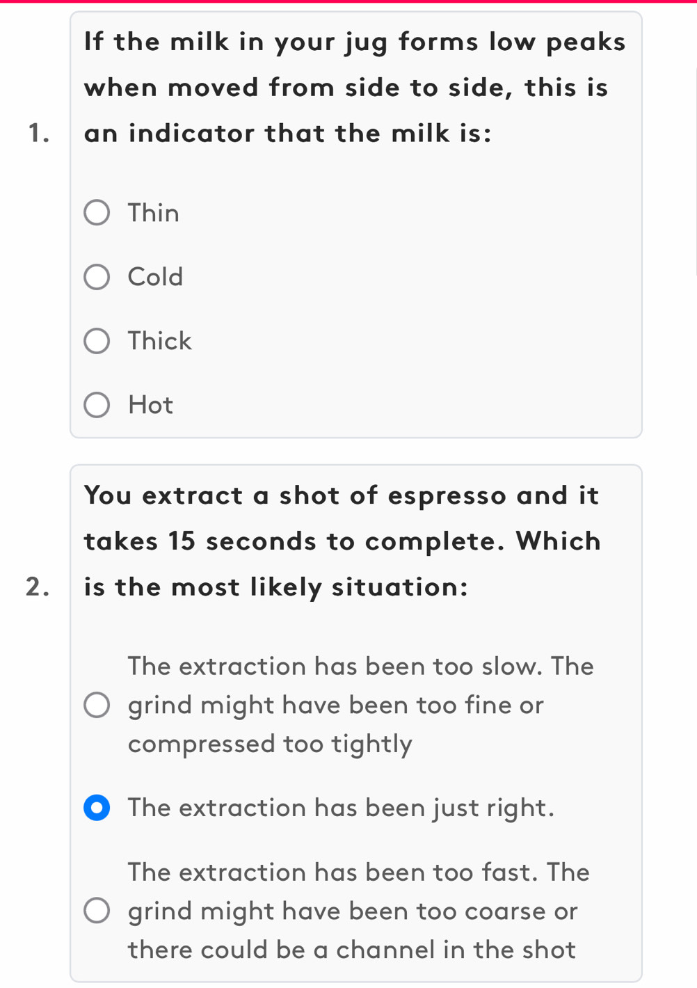 If the milk in your jug forms low peaks
when moved from side to side, this is
1. an indicator that the milk is:
Thin
Cold
Thick
Hot
You extract a shot of espresso and it
takes 15 seconds to complete. Which
2. is the most likely situation:
The extraction has been too slow. The
grind might have been too fine or
compressed too tightly
● The extraction has been just right.
The extraction has been too fast. The
grind might have been too coarse or
there could be a channel in the shot