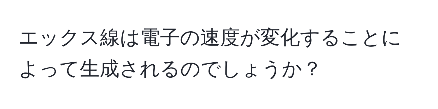 エックス線は電子の速度が変化することによって生成されるのでしょうか？