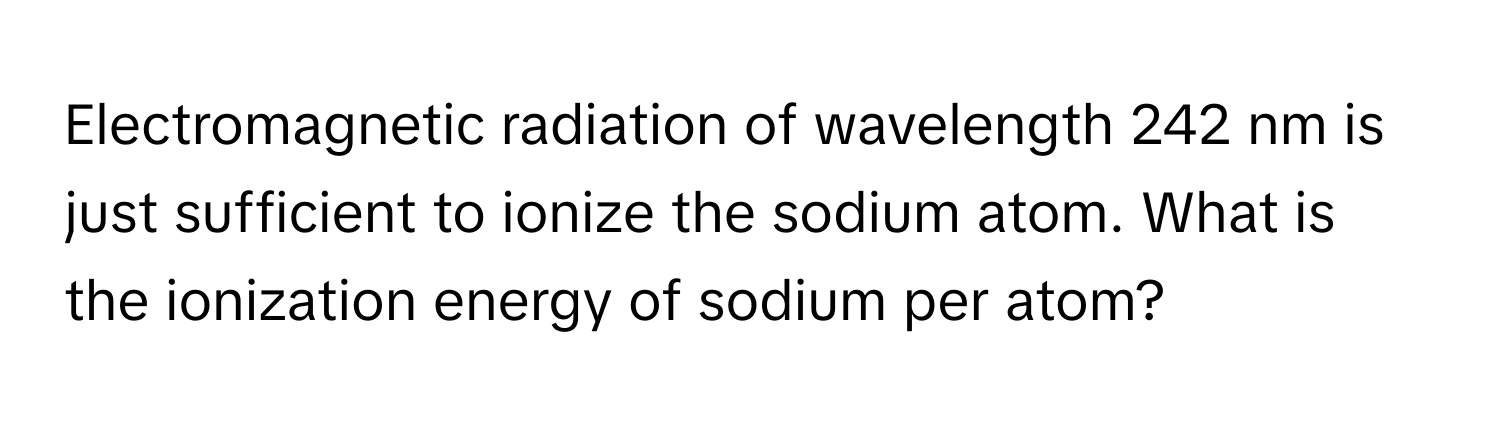 Electromagnetic radiation of wavelength 242 nm is just sufficient to ionize the sodium atom. What is the ionization energy of sodium per atom?