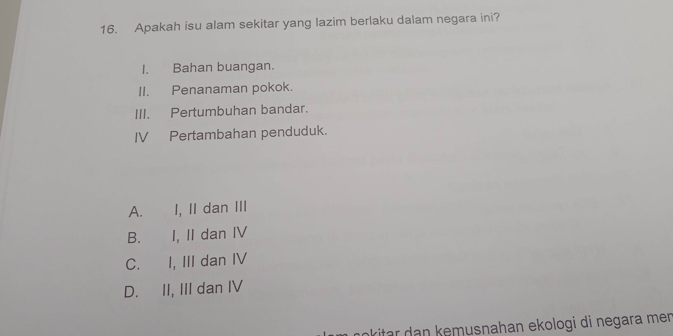 Apakah isu alam sekitar yang lazim berlaku dalam negara ini?
I. Bahan buangan.
II. Penanaman pokok.
III. Pertumbuhan bandar.
IV Pertambahan penduduk.
A. I, II dan III
B. I, II dan IV
C. I, III dan IV
D. II, III dan IV
kitar emusnahan ekologi di negara men