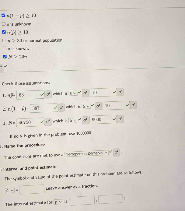 n(1-hat p)≥ 10
σ is unknown.
n(hat p)≥ 10
n≥ 30 or normal population. 
σis known.
N≥ 20n
Check those assumptions: 
1. nwidehat p= 63 sigma^4 which is ≥ vee | sigma^4 10 sigma^4
2. n(1-widehat p)=387 sigma^4 which is vee sigma^4 10 sigma^4
3. N= 46750 sigma^6 which is ≥ vee sigma^4 9000 sigma^4
If no N is given in the problem, use 1000000
N: Name the procedure 
The conditions are met to use a 1 -Proportion Z -Interval sigma^4. 
: Interval and point estimate 
The symbol and value of the point estimate on this problem are as follows:
beta vee =□ Leave answer as a fraction. 
The interval estimate for pvee is (□ ,□ )