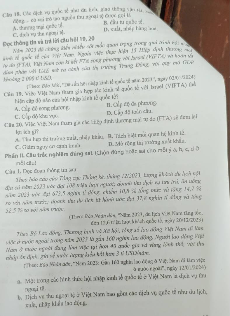 Các dịch vụ quốc tế như du lịch, giao thông vận tài, xuân
động,... có vai trò tạo nguồn thu ngoại tệ được gọi là
A. thương mại quốc tế.
B. đầu tư quốc tế.
D. xuất, nhập hàng hoá.
C. dịch vụ thu ngoại tệ.
Đọc thông tin và trả lời câu hỏi 19, 20
Năm 2023 đã chứng kiến nhiều cột mốc quan trọng trong quá trình hội nhập
kinh tế quốc tế của Việt Nam. Ngoài việc thực hiện 15 Hiệp định thương mai
tự do (FTA), Việt Nam còn ki kết FTA song phương với Israel (VIFTA) và hoàn tát
đàm phản với UAE mở ra cánh cửa thị trưởng Trung Đông, với quy mô GDP
khoảng 2 000 ti USD.
(Theo: Báo Mới, “Dấu ấn hội nhập kinh tế quốc tế năm 2023”, ngày 02/01/2024)
Câu 19. Việc Việt Nam tham gia hợp tác kinh tế quốc tế với Israel (VIFTA) thể
hiện cấp độ nào của hội nhập kinh tế quốc tế?
A. Cấp độ song phương. B. Cấp độ đa phương.
C. Cấp độ khu vực. D. Cấp độ toàn cầu.
Câu 20. Việc Việt Nam tham gia các Hiệp định thương mại tự do (FTA) sẽ đem lại
lợi ích gì?
A. Thu hẹp thị trường xuất, nhập khẩu. B. Tách biệt mối quan hệ kinh tế.
C. Giảm nguy cơ cạnh tranh. D. Mở rộng thị trường xuất khẩu.
Phần II. Câu trắc nghiệm đúng sai. (Chọn đúng hoặc sai cho mỗi ý a, b, c, d ở
mỗi câu)
Câu 1. Đọc đoạn thông tin sau:
Theo báo cáo của Tổng cục Thống kê, tháng 12/2023, lượng khách du lịch nội
địa cả năm 2023 ước đạt 108 triệu lượt người; doanh thu dịch vụ lưu trú, ăn uống
năm 2023 ước đạt 673,5 nghìn tỉ đồng, chiếm 10,8 % tổng mức và tăng 14,7 %
so với năm trước; doanh thu du lịch lữ hành ước đạt 37,8 nghìn tỉ đồng và tăng
52,5 % so với năm trước.
(Theo: Báo Nhân dân, ‘Năm 2023, du lịch Việt Nam tăng tốc,
đón 12,6 triệu lượt khách quốc tế, ngày 20/12/2023)
Theo Bộ Lao động, Thương binh và Xã hội, tổng số lao động Việt Nam đi làm
việc ở nước ngoài trong năm 2023 là gần 160 nghìn lao động. Người lao động Việt
Nam ở nước ngoài đang làm việc tại hơn 40 quốc gia và vùng lãnh thổ, với thu
nhập ổn định, gửi về nước lượng kiều hối hơn 3 tỉ USD/năm.
(Theo: Báo Nhân dân, “Năm 2023: Gần 160 nghìn lao động ở Việt Nam đi làm việc
ở nước ngoài'', ngày 12/01/2024)
a. Một trong các hình thức hội nhập kinh tế quốc tế ở Việt Nam là dịch vụ thu
ngoại tệ.
b. Dịch vụ thu ngoại tệ ở Việt Nam bao gồm các dịch vụ quốc tế như du lịch,
xuất, nhập khẩu lao động.
