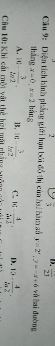 2
overline 3
D. overline 23
Câu 9: Diện tích hình phẳng giới hạn bởi đồ thị của hai hàm số y=2^x, y=-x+6 và hai đường
thắng x=0, x=2 bằng
A. 10+ 3/ln 2 .
B. 10- 3/ln 2 .
C. 10- 4/ln 2 . 10+ 4/ln 2 . 
D.
Câu 10: Khi cắt một vật thể bởi mặt phẳng xuộng