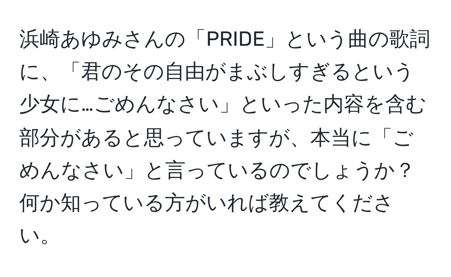 浜崎あゆみさんの「PRIDE」という曲の歌詞に、「君のその自由がまぶしすぎるという少女に…ごめんなさい」といった内容を含む部分があると思っていますが、本当に「ごめんなさい」と言っているのでしょうか？何か知っている方がいれば教えてください。