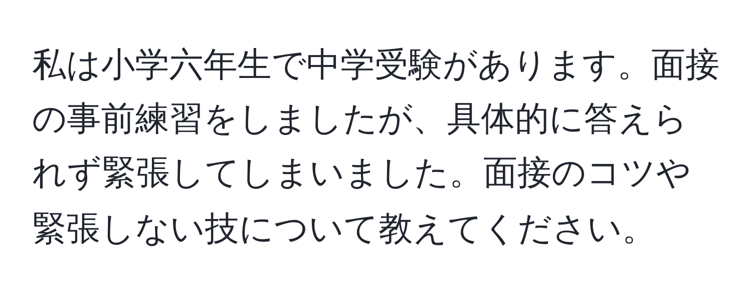 私は小学六年生で中学受験があります。面接の事前練習をしましたが、具体的に答えられず緊張してしまいました。面接のコツや緊張しない技について教えてください。