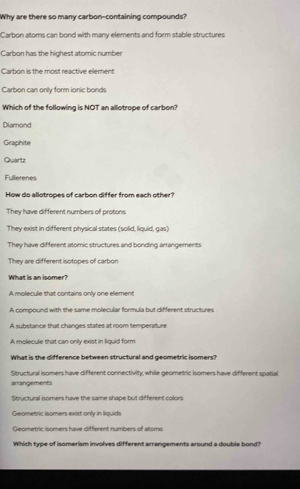 Why are there so many carbon-containing compounds?
Carbon atoms can bond with many elements and form stable structures
Carbon has the highest atomic number
Carbon is the most reactive element
Carbon can only form ionic bonds
Which of the following is NOT an allotrope of carbon?
Diamond
Graphite
Quartz
Fullerenes
How do allotropes of carbon differ from each other?
They have different numbers of protons
They exist in different physical states (solid, liquid, gas)
They have different atomic structures and bonding arrangements
They are different isotopes of carbon
What is an isomer?
A molecule that contains only one element
A compound with the same molecular formula but different structures
A substance that changes states at room temperature
A molecule that can only exist in liquid form
What is the difference between structural and geometric isomers?
Structural isomers have different connectivity, while geometric isomers have different spatial
arrangements
Structural isomers have the same shape but different colors
Geometric isomers exist only in liquids
Geometric isomers have different numbers of atoms
Which type of isomerism involves different arrangements around a double bond?