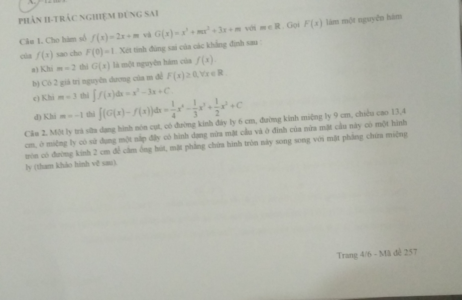 phản hi-trác nghiệm đùng sai 
Câu 1. Cho hàm số f(x)=2x+m và G(x)=x^3+mx^2+3x+m với m∈ R. Gọi F(x) lám một nguyên hám 
của f(x) sao cho F(0)=1 Xét tinh đủng sai của các khẳng định sau : 
a) Khi m=2 thì G(x) là một nguyên hám của f(x). 
b) Có 2 giá trị nguyên dương của m đề F(x)≥ 0, forall x∈ R. 
c) Khi m=3 thì ∈t f(x)dx=x^2-3x+C. 
d) Khi m=-1 thì ∈t (G(x)-f(x))dx= 1/4 x^4- 1/3 x^3+ 1/2 x^2+C
Câu 2. Một ly trả sữa dạng hình nón cụt, có đường kính đáy ly 6 cm, đường kính miệng ly 9 cm, chiều cao 13, 4
cm, ở miệng ly có sử dụng một nấp đậy có hình dạng nửa mặt cầu và ở đinh của nửa mặt cầu này có một hình 
tròn có đường kính 2 cm để cầm ống hút, mặt phẳng chứa hình tròn này song song với mặt phầng chứa miệng 
ly (tham khảo hình vð sau). 
Trang 4/6 - Mã đề 257