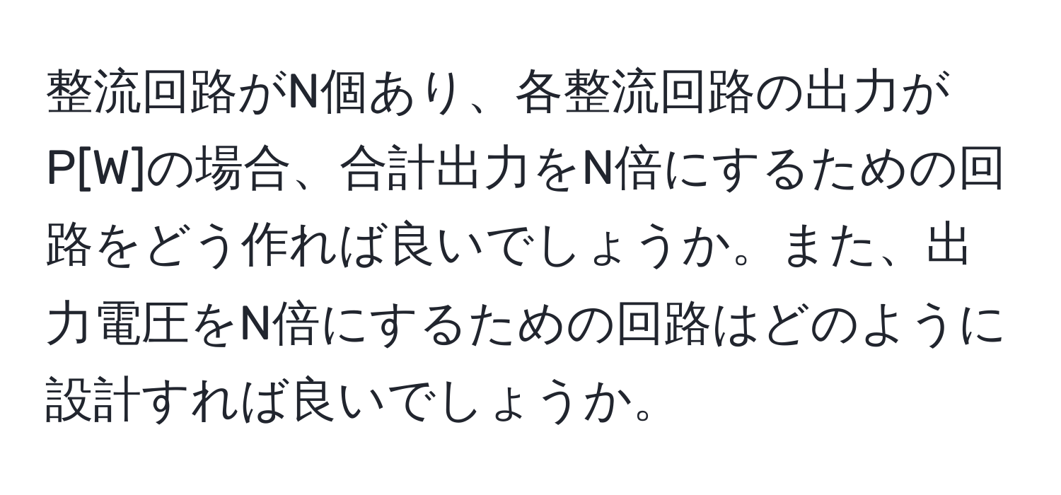 整流回路がN個あり、各整流回路の出力がP[W]の場合、合計出力をN倍にするための回路をどう作れば良いでしょうか。また、出力電圧をN倍にするための回路はどのように設計すれば良いでしょうか。