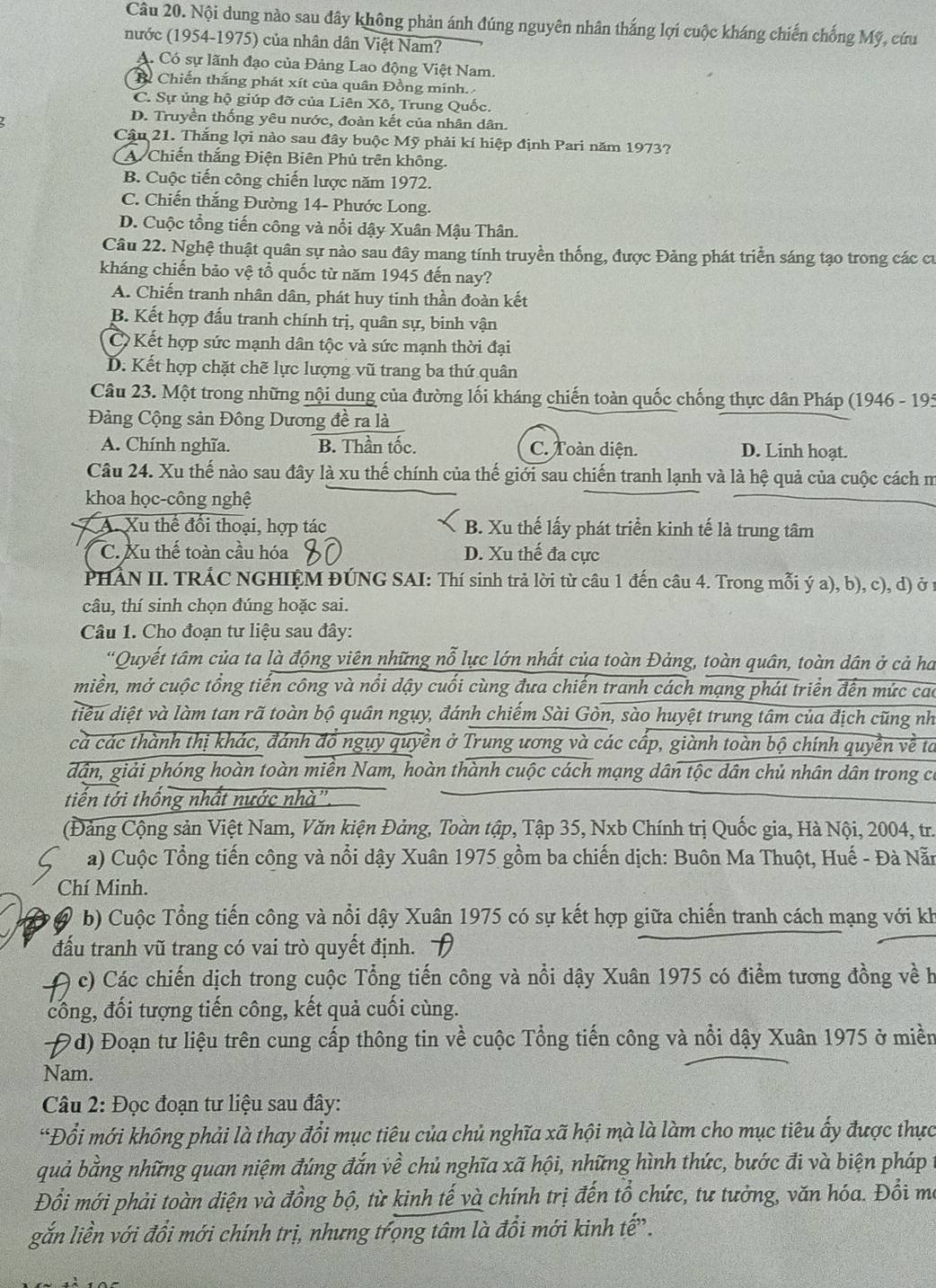 Nội dung nào sau đây không phản ánh đúng nguyên nhân thắng lợi cuộc kháng chiến chống Mỹ, cứu
nước (1954-1975) của nhân dân Việt Nam?
A. Có sự lãnh đạo của Đảng Lao động Việt Nam.
B. Chiến thắng phát xít của quân Đồng minh.
C. Sự ủng hộ giúp đỡ của Liên Xô, Trung Quốc.
D. Truyền thống yêu nước, đoàn kết của nhân dân.
Cậu 21. Thắng lợi nào sau đây buộc Mỹ phải kí hiệp định Pari năm 1973?
A Chiến thắng Điện Biên Phủ trên không.
B. Cuộc tiến công chiến lược năm 1972.
C. Chiến thắng Đường 14- Phước Long.
D. Cuộc tổng tiến công và nổi dậy Xuân Mậu Thân.
Câu 22. Nghệ thuật quân sự nào sau đây mang tính truyền thống, được Đảng phát triển sáng tạo trong các cư
kháng chiến bảo vệ tổ quốc từ năm 1945 đến nay?
A. Chiến tranh nhân dân, phát huy tinh thần đoàn kết
B. Kết hợp đấu tranh chính trị, quân sự, binh vận
C Kết hợp sức mạnh dân tộc và sức mạnh thời đại
D. Kết hợp chặt chẽ lực lượng vũ trang ba thứ quân
Câu 23. Một trong những nội dung của đường lối kháng chiến toàn quốc chống thực dân Pháp (1946 - 195
Đảng Cộng sản Đông Dương đề ra là
A. Chính nghĩa. B. Thần tốc. C. Toàn diện. D. Linh hoạt.
Câu 24. Xu thế nào sau đây là xu thế chính của thế giới sau chiến tranh lạnh và là hệ quả của cuộc cách m
khoa học-công nghệ
A. Xu thể đổi thoại, hợp tác B. Xu thế lấy phát triển kinh tế là trung tâm
C. Xu thế toàn cầu hóa D. Xu thế đa cực
PHẢN II. TRÁC NGHIỆM ĐÚNG SAI: Thí sinh trả lời từ câu 1 đến câu 4. Trong mỗi ý a), b), c), d) ở 1
câu, thí sinh chọn đúng hoặc sai.
Câu 1. Cho đoạn tư liệu sau đây:
'Quyết tâm của ta là động viên những nỗ lực lớn nhất của toàn Đảng, toàn quân, toàn dân ở cả ha
miền, mở cuộc tổng tiến công và nổi dậy cuối cùng đưa chiến tranh cách mạng phát triển đến mức cao
diều diệt và làm tan rã toàn bộ quân ngụy, đánh chiếm Sài Gòn, sào huyệt trung tâm của địch cũng nh
cả các thành thị khác, đánh đồ ngụy quyền ở Trung ương và các cấp, giành toàn bộ chính quyền về tả
dân, giải phóng hoàn toàn miền Nam, hoàn thành cuộc cách mạng dân tộc dân chủ nhân dân trong có
tiến tới thống nhất nước nhà''.
(Đảng Cộng sản Việt Nam, Văn kiện Đảng, Toàn tập, Tập 35, Nxb Chính trị Quốc gia, Hà Nội, 2004, tr.
a) Cuộc Tổng tiến công và nổi dậy Xuân 1975 gồm ba chiến dịch: Buôn Ma Thuột, Huế - Đà Nẵn
Chí Minh.
b) Cuộc Tổng tiến công và nổi dậy Xuân 1975 có sự kết hợp giữa chiến tranh cách mạng với kh
đấu tranh vũ trang có vai trò quyết định.
c) Các chiến dịch trong cuộc Tổng tiến công và nổi dậy Xuân 1975 có điểm tương đồng về h
công, đối tượng tiến công, kết quả cuối cùng.
9d) Đoạn tư liệu trên cung cấp thông tin về cuộc Tổng tiến công và nổi dậy Xuân 1975 ở miền
Nam.
Câu 2: Đọc đoạn tư liệu sau đây:
*Đổi mới không phải là thay đổi mục tiêu của chủ nghĩa xã hội mà là làm cho mục tiêu ấy được thực
quả bằng những quan niệm đúng đắn về chủ nghĩa xã hội, những hình thức, bước đi và biện pháp
Đổi mới phải toàn diện và đồng bộ, từ kinh tế và chính trị đến tổ chức, tư tưởng, văn hóa. Đổi ma
gắn liền với đổi mới chính trị, nhưng trọng tâm là đổi mới kinh tế.