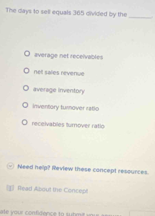 The days to sell equals 365 divided by the _.
average net receivables
net sales revenue
average inventory
inventory turnover ratio
receivables turnover ratio
Need help? Review these concept resources.
] Read About the Concept
ate your confidence to submit your