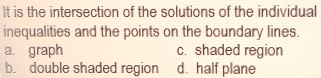 It is the intersection of the solutions of the individual
inequalities and the points on the boundary lines.
a. graph c. shaded region
b. double shaded region d. half plane