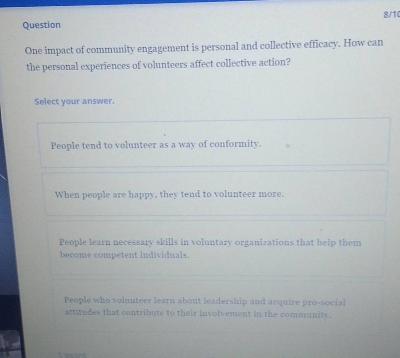 8/1
Question
One impact of community engagement is personal and collective efficacy. How can
the personal experiences of volunteers affect collective action?
Select your answer.
People tend to volunteer as a way of conformity.
When people are happy, they tend to volunteer more.
People learn necessary skills in voluntary organizations that help them
become competent individuals.
People who volunteer learn about leadership and acquire pro-social
attitudes that contribute to their involvement in the community.
1 point