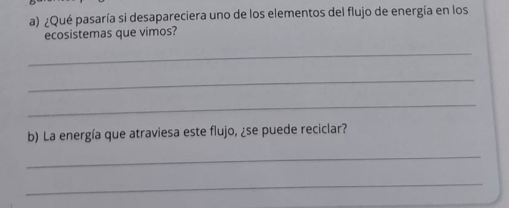 ¿Qué pasaría si desapareciera uno de los elementos del flujo de energía en los 
ecosistemas que vimos? 
_ 
_ 
_ 
b) La energía que atraviesa este flujo, ¿se puede reciclar? 
_ 
_