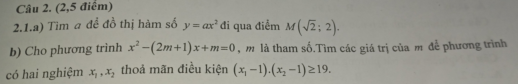 (2,5 điểm) 
2.1.a) Tìm a để đồ thị hàm số y=ax^2 đi qua điểm M(sqrt(2);2). 
b) Cho phương trình x^2-(2m+1)x+m=0 , m là tham số.Tìm các giá trị của m để phương trình 
có hai nghiệm x_1, x_2 thoả mãn điều kiện (x_1-1).(x_2-1)≥ 19.