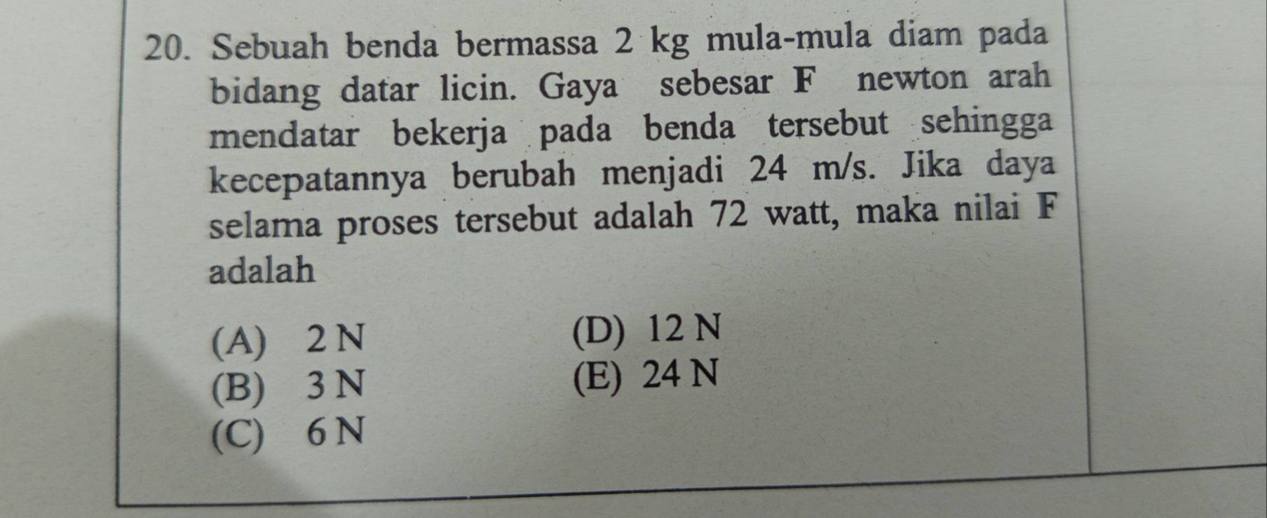 Sebuah benda bermassa 2 kg mula-mula diam pada
bidang datar licin. Gaya sebesar F newton arah
mendatar bekerja pada benda tersebut sehingga
kecepatannya berubah menjadi 24 m/s. Jika daya
selama proses tersebut adalah 72 watt, maka nilai F
adalah
(A) 2 N (D) 12 N
(B) 3 N (E) 24 N
(C) 6 N