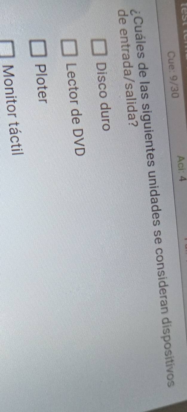 Aci: 4
Cue: 9/30
¿Cuáles de las siguientes unidades se consideran dispositivos
de entrada/salida?
Disco duro
Lector de DVD
Ploter
Monitor táctil