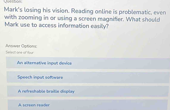 Mark's losing his vision. Reading online is problematic, even
with zooming in or using a screen magnifier. What should
Mark use to access information easily?
Answer Options:
Select one of four
An alternative input device
Speech input software
A refreshable braille display
A screen reader