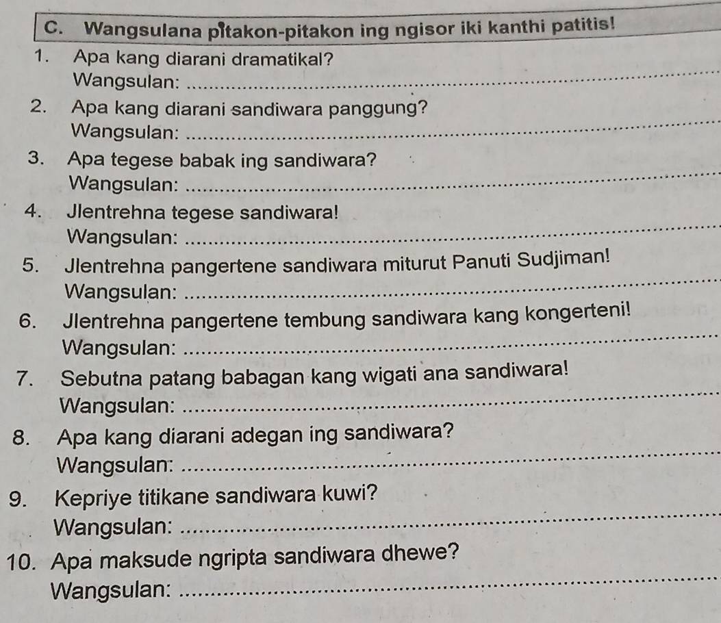 Wangsulana pitakon-pitakon ing ngisor iki kanthi patitis! 
_ 
1. Apa kang diarani dramatikal? 
Wangsulan: 
_ 
2. Apa kang diarani sandiwara panggung? 
Wangsulan: 
_ 
3. Apa tegese babak ing sandiwara? 
Wangsulan: 
4. Jlentrehna tegese sandiwara! 
Wangsulan: 
_ 
5. Jlentrehna pangertene sandiwara miturut Panuti Sudjiman! 
Wangsulan: 
_ 
6. Jlentrehna pangertene tembung sandiwara kang kongerteni! 
Wangsulan: 
_ 
7. Sebutna patang babagan kang wigati ana sandiwara! 
Wangsulan: 
_ 
8. Apa kang diarani adegan ing sandiwara? 
Wangsulan: 
_ 
_ 
9. Kepriye titikane sandiwara kuwi? 
Wangsulan: 
_ 
10. Apa maksude ngripta sandiwara dhewe? 
Wangsulan: