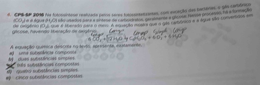 CPS-SP 2016 Na fotossíntase realizada pelos seras folossintatizantes, com exceção das baciánas, o gão carbônico
(CO_2) é a água (H.O) são usados para a síntese de camboidratos, geralmente a glicose. Nesse processo, ná a formação
de oxigênio (O_2) A que é liberado para o meio. A equação mostra que o gás carbônico e a água são conversãos em
glicose, havendo liberação de oxigênio
A equação química descrita no texto, apresenta, exatamente,
uma substância composta
b) duas substâncias simples.
três substâncias compostas
di quatro substâncias simples.
cinco substâncias compostas.
