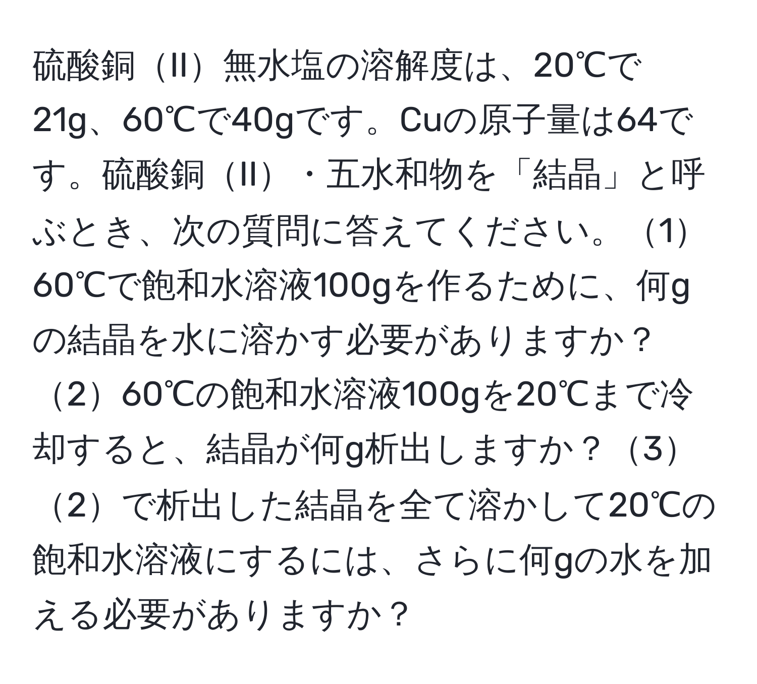 硫酸銅II無水塩の溶解度は、20℃で21g、60℃で40gです。Cuの原子量は64です。硫酸銅II・五水和物を「結晶」と呼ぶとき、次の質問に答えてください。160℃で飽和水溶液100gを作るために、何gの結晶を水に溶かす必要がありますか？260℃の飽和水溶液100gを20℃まで冷却すると、結晶が何g析出しますか？32で析出した結晶を全て溶かして20℃の飽和水溶液にするには、さらに何gの水を加える必要がありますか？