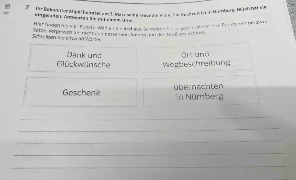 SD 7 Ihr Bekannter Mijail heiratet am 3. März seine Freundin Viola. Die Hochzeit ist in Nürnberg. Mijail hat sie 
eingeladen. Antworten Sie mit einem Brief. 
Hier finden Sie vier Punkte. Wählen Sie drei aus. Schreiben Sie zu jedem dieser drei Punkte ein bis zwei 
Sätze. Vergessen Sie nicht den passenden Anfang und den Gruß am Schluss. 
Schreiben Sie circa 40 Wörter. 
Dank und Ort und 
Glückwünsche Wegbeschreibung 
übernachten 
Geschenk 
in Nürnberg 
_ 
_ 
_ 
_ 
_