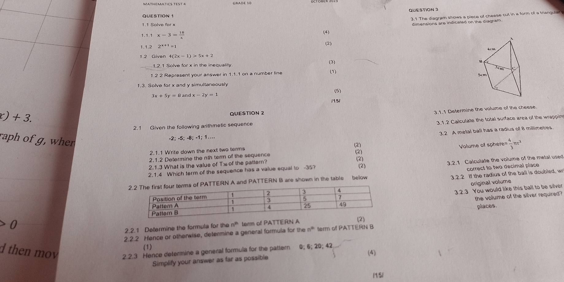 GRADE 10
QUESTION 3
3.1 The diagram shows a piece of cheese cut in a form of a triangular
dimensions are indicated on the diagram.
1.1.1 x-3= 18/x  (4)
1.1.2 2^(x+1)=1
(2)
1.2 Given 4(2x-1)>5x+2
(3) 
1.2.1 Solve for x in the inequality
(1)
1.2 2 Represent your answer in 1.1.1 on a number line 
1.3. Solve for x and y simultaneously
(5)
3x+5y=8 and x-2y=1
/15/
r)+3.
QUESTION 2
3.1.1 Determine the volume of the cheese
2.1 Given the following arithmetic sequence
raph of g, when
-2; -5; -8; -1; 1… 3.1.2 Calculate the total surface area of the wrappin
3.2 A metal ball has a radius of 8 millimetres
(2)
2.1.1 Write down the next two terms
2.1.2 Determine the nth term of the sequence (2) =Volume of sphere= = 4/3 π r^3
2.1.3 What is the value of T⊥ of the pattern? (2)
3.2.1 Calculate the volume of the metal used
2.1.4 Which term of the sequence has a value equal to -35?
(2)
3.2.2 If the radius of the ball is doubled, wr
TTERN A and PATTERN B are shown in the table below correct to two decimal place
original volume
3.2.3 You would like this ball to be silver
the volume of the silver required?
places.
2.2.1 Determine the formula for the n^(th) term of PATTERN A
2.2.2 Hence or otherwise, determine a general formula for the n^(th) term of PATTERN B
(1)
d then mov 2.2.3 Hence determine a general formula for the pattern 0; 6; 20; 42
Simplify your answer as far as possible (4)
1151