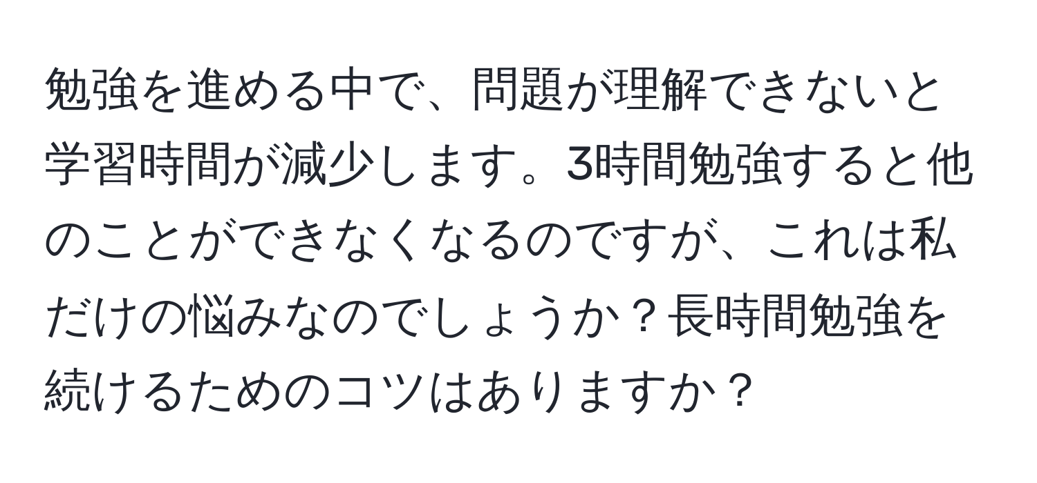 勉強を進める中で、問題が理解できないと学習時間が減少します。3時間勉強すると他のことができなくなるのですが、これは私だけの悩みなのでしょうか？長時間勉強を続けるためのコツはありますか？