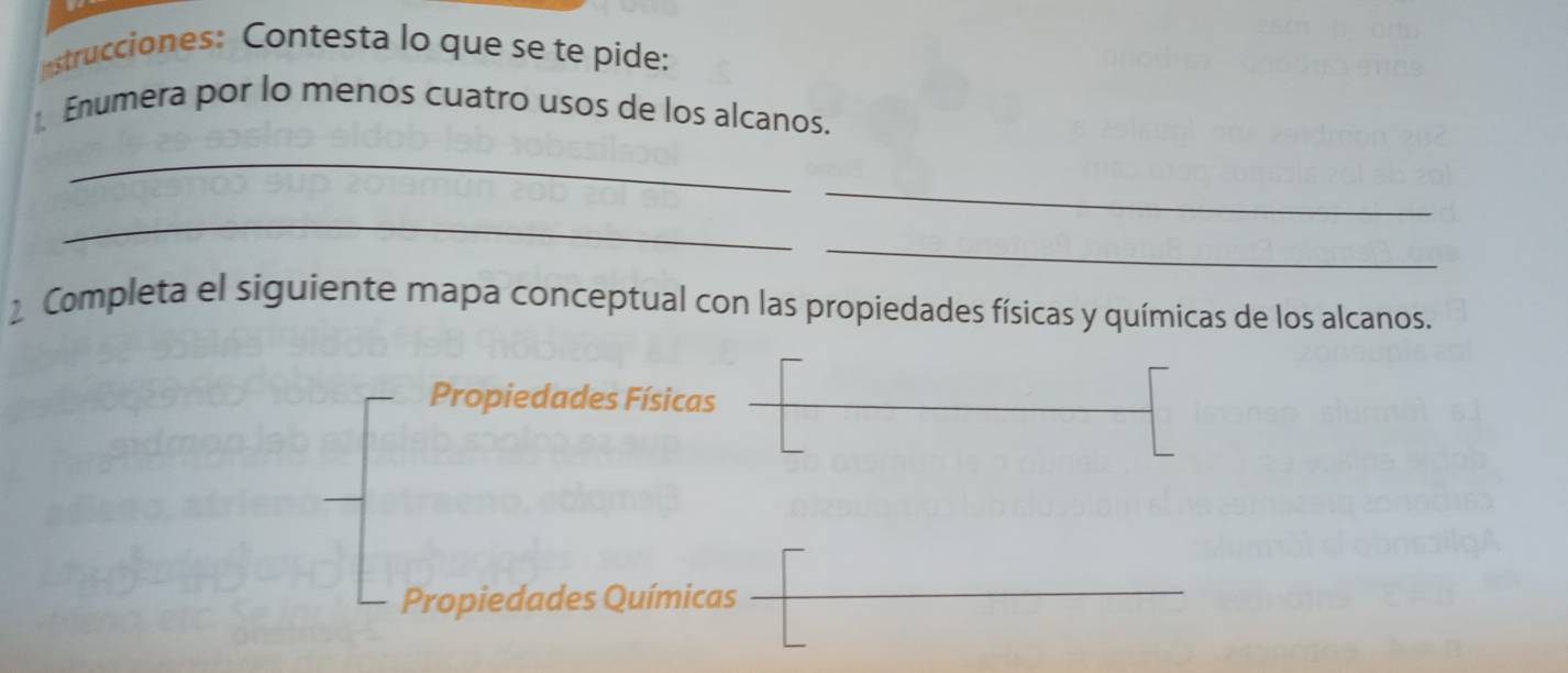 nstrucciones: Contesta lo que se te pide: 
Enumera por lo menos cuatro usos de los alcanos. 
_ 
_ 
_ 
_ 
2 Completa el siguiente mapa conceptual con las propiedades físicas y químicas de los alcanos. 
Propiedades Físicas 
Propiedades Químicas