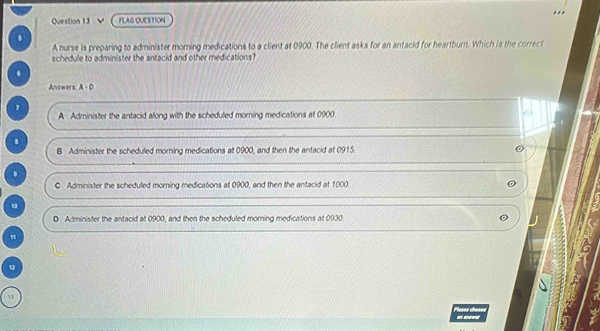 FLAG QUESTION

A nurse is preparing to administer morning medications to a client at 0900. The client asks for an antacid for heartburn. Which is the correct
schedule to administer the antacid and other medications?
.
Answers A-D 
7
A Administer the antacid along with the scheduled morning medications af 0900.
.
B Administer the scheduled morning medications at 0900, and then the antacid at 0915.
.
C Administer the scheduled morning medications at 0900, and then the antacid at 1000.
10
D Administer the antacid at 0900, and then the scheduled morning medications at 0930.
n
12
13
Please choose
an answer