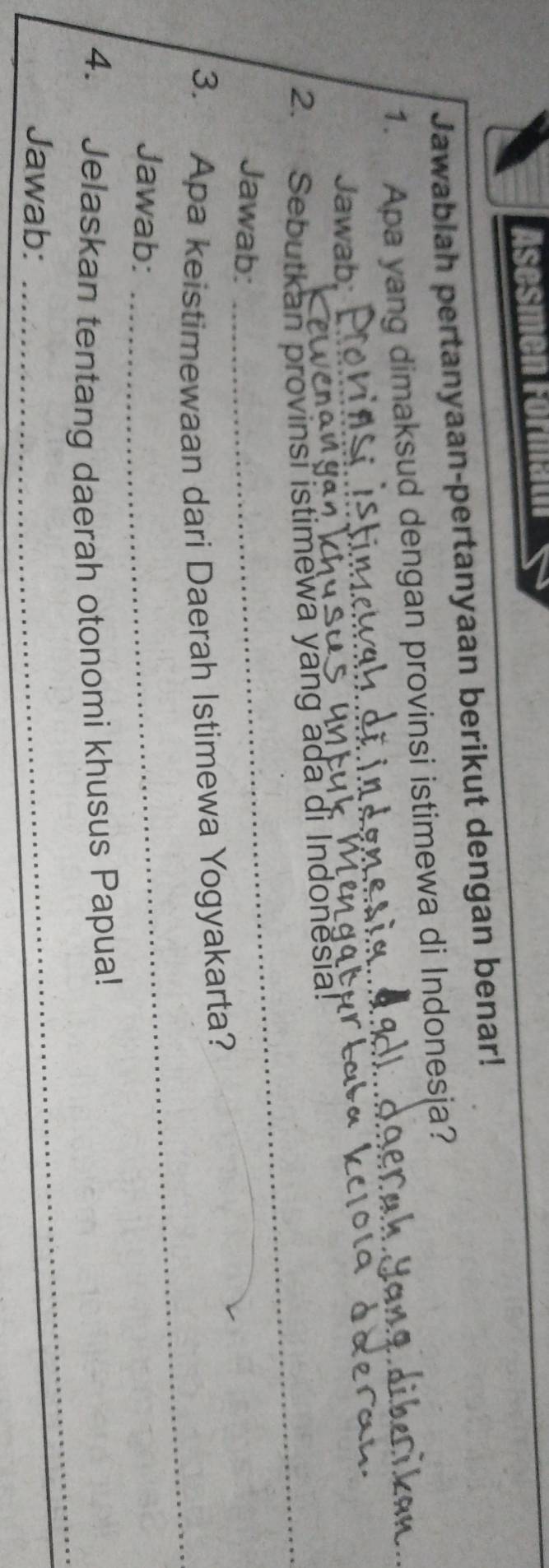 Asesmen Formath 
Jawablah pertanyaan-pertanyaan berikut dengan benar! 
1. Apa yang dimaksud dengan provinsi istimewa di Indonesja? 
Jawab; 
_ 
2. Sebutkan provinsi istimewa yang ada di Indonësia! 
Jawab: 
3. Apa keistimewaan dari Daerah Istimewa Yogyakarta? 
Jawab: 
_ 
_ 
4. Jelaskan tentang daerah otonomi khusus Papua! 
Jawab: