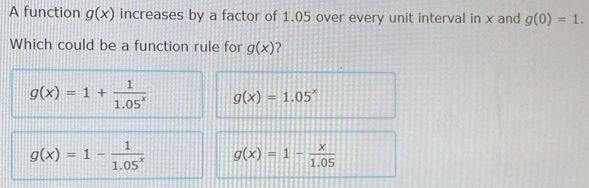 A function g(x) increases by a factor of 1.05 over every unit interval in x and g(0)=1. 
Which could be a function rule for g(x) ?
g(x)=1+ 1/1.05^x  g(x)=1.05^x
g(x)=1- 1/1.05^x  g(x)=1- x/1.05 