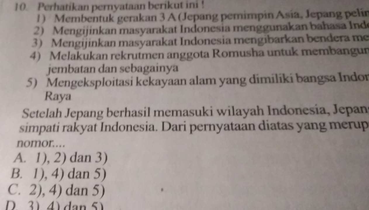 Perhatikan pernyataan berikut ini !
1) Membentuk gerakan 3 A (Jepang pemimpin Asia, Jepang pelin
2) Mengijinkan masyarakat Indonesia menggunakan bahasa Ind
3 Mengijinkan masyarakat Indonesia mengibarkan bendera me
4) Melakukan rekrutmen anggota Romusha untuk membangun
jembatan dan sebagainya
5) Mengeksploitasi kekayaan alam yang dimiliki bangsa Indor
Raya
Setelah Jepang berhasil memasuki wilayah Indonesia, Jepan
simpati rakyat Indonesia. Dari pernyataan diatas yang merup
nomor……
A. 1), 2) dan 3)
B. 1), 4) dan 5)
C. 2), 4) dan 5)
D 3 4) dan 5)