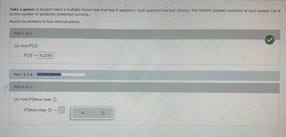 Take a guess: A student takes a multiple-choice test that has 9 questions. Each question has four choices. The student guesses randomly at each answer. Let X
be the number of questions answered correctly. 
Round the answers to four decimal places. 
Part 1 of 2 
(a) Find P(3).
P(3)= 0.23 36 、 
Part: 1 / 2 
Part 2 of 2 
(b) Find P (More than 1).
P(More than 1) × 5