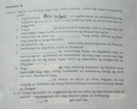 Gawain A 
Panuto: Lagyan ng tamang sagot ang bawat patlang. Isulat ang sagot sa segutang 
papel. 
1. Ang teoryang_ 
ay naglalarawan sa paniniwalang ang 
ibabawa ng mundo ay binubuo ng malaking tipak na plato sa patuloy na 
paggalaw. 
2. Ang 1 
ay paniniwala at salaysay ukol sa pinagmulan ng 
mga bagay bagay amsunod sa kultura ng isang grupo ng tao. 
3. Nasusulat sa aklat ng_ 
kung paano nilikhang Diyos 
ang daigdig at sangkatauhan. 
4. Sa panahon ng _nabuo ang unang kapuluan ng Pllipinas 
particular na ang Bicol, Leyte at Mindanao. 
5._ 
ay kuwentong bayan na nagpasalin-salin sa 
pamamagitan ng kwento na naisalaysay ng ating mga ninuno ang mga 
alamat na ito ng isang bagay tulad ng pagkalikha ng pinagmulan ng 
Pilipinas 
6. Ang , my ang nabuong kapuluan ng Pilipinas nang 
matunaw ang inga yefong bumabalot sa malalaking bahaging North 
Amerion. Europe at Asya. 
7. 
_ay teorya na binuo ni Alfred Weginer, na ang 
daigdig ay binubuo ng isang dambuhalang kontinente na kung tawagin 
ay Pangae. 
8-10. Dulot ng paikot na paggalaw ng init sa ilalim ng mga tectonic plate sa 
mantle napapagalaw rin ang tectonic plate sa direksyong 
_ 
at Isa isa't-isa.